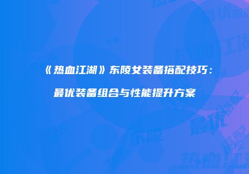 《热血江湖》东陵女装备搭配技巧：最优装备组合与性能提升方案
