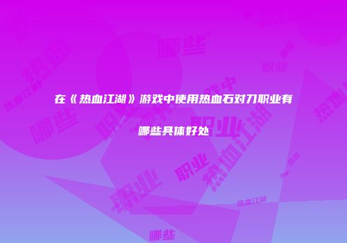 在《热血江湖》游戏中使用热血石对刀职业有哪些具体好处
