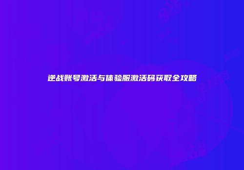 逆战账号激活与体验服激活码获取全攻略
