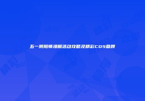 五一阴阳师漫展活动攻略及精彩COS回顾