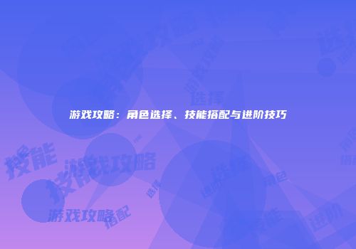 游戏攻略：角色选择、技能搭配与进阶技巧