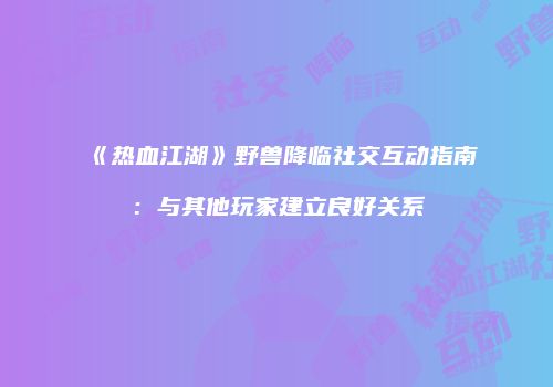 《热血江湖》野兽降临社交互动指南：与其他玩家建立良好关系