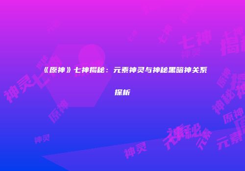 《原神》七神揭秘：元素神灵与神秘黑暗神关系探析