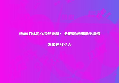 热血江湖战力提升攻略：全面解析如何快速增强角色战斗力