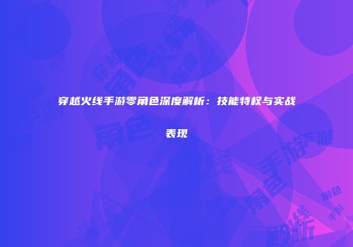 穿越火线手游零角色深度解析：技能特权与实战表现