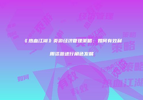 《热血江湖》页游经济管理策略：如何有效利用资源进行角色发展