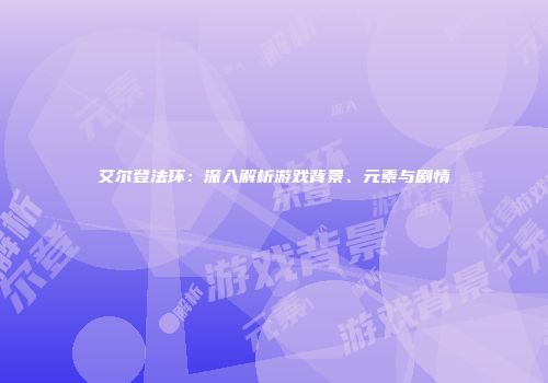 艾尔登法环：深入解析游戏背景、元素与剧情