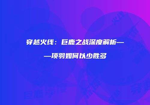 穿越火线：巨鹿之战深度解析——项羽如何以少胜多