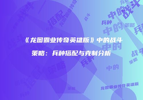 《龙图霸业传奇英雄版》中的战斗策略：兵种搭配与克制分析