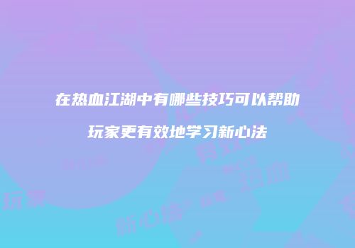 在热血江湖中有哪些技巧可以帮助玩家更有效地学习新心法
