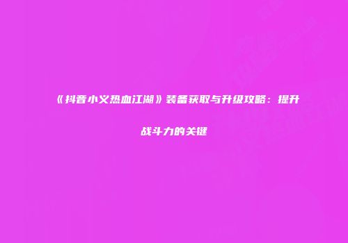 《抖音小义热血江湖》装备获取与升级攻略：提升战斗力的关键