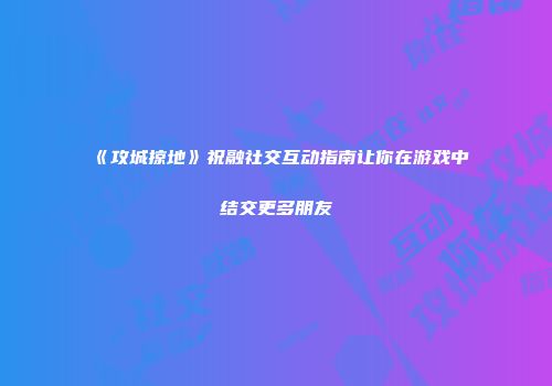 《攻城掠地》祝融社交互动指南让你在游戏中结交更多朋友