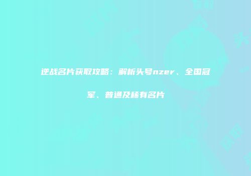 逆战名片获取攻略：解析头号nzer、全国冠军、普通及稀有名片