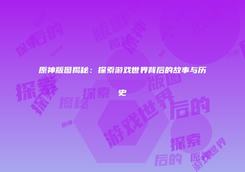原神版图揭秘：探索游戏世界背后的故事与历史