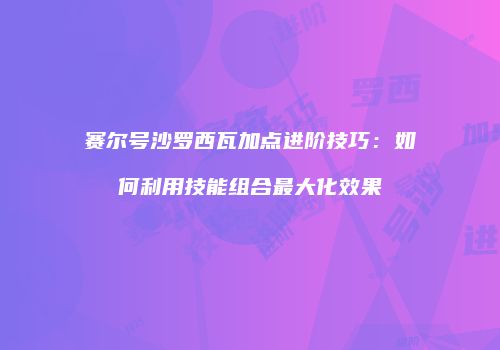 赛尔号沙罗西瓦加点进阶技巧：如何利用技能组合最大化效果
