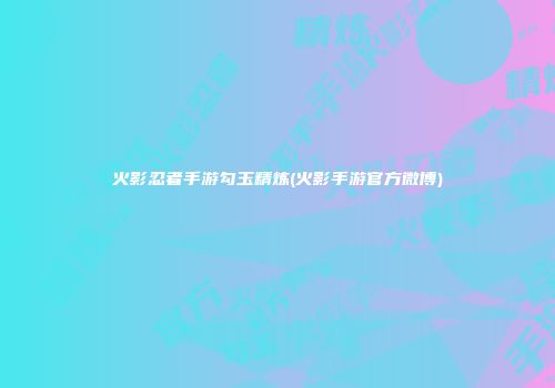 火影忍者手游勾玉精炼(火影手游官方微博)