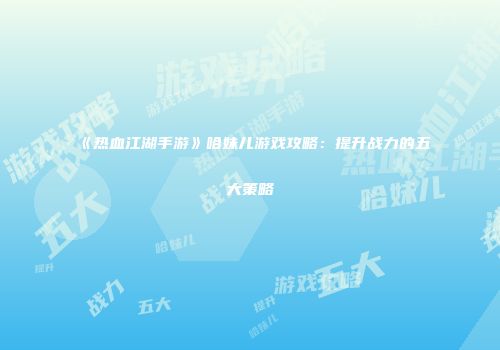 《热血江湖手游》哈妹儿游戏攻略：提升战力的五大策略