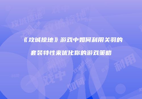 《攻城掠地》游戏中如何利用关羽的套装特性来优化你的游戏策略