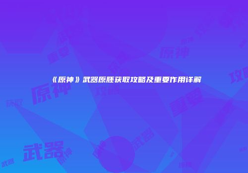 《原神》武器原胚获取攻略及重要作用详解