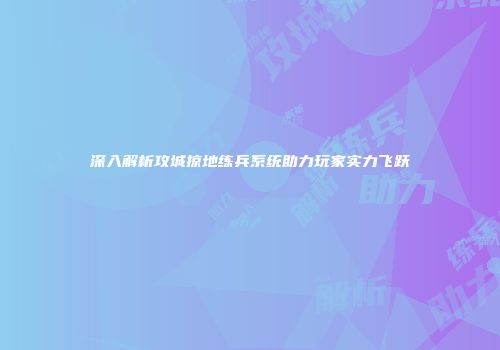 深入解析攻城掠地练兵系统助力玩家实力飞跃