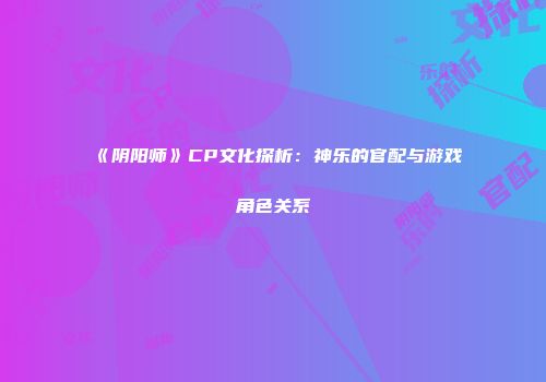 《阴阳师》CP文化探析：神乐的官配与游戏角色关系