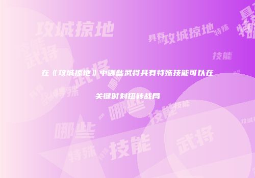 在《攻城掠地》中哪些武将具有特殊技能可以在关键时刻扭转战局