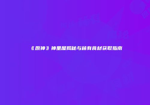 《原神》神里屋揭秘与稀有食材获取指南