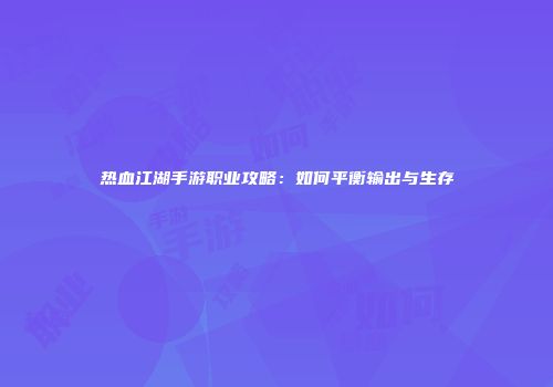 热血江湖手游职业攻略：如何平衡输出与生存