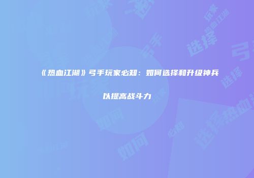 《热血江湖》弓手玩家必知：如何选择和升级神兵以提高战斗力