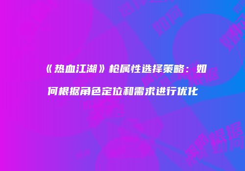《热血江湖》枪属性选择策略：如何根据角色定位和需求进行优化