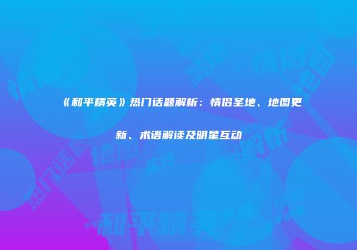 《和平精英》热门话题解析：情侣圣地、地图更新、术语解读及明星互动