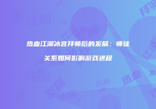 热血江湖冰宫拜师后的发展：师徒关系如何影响游戏进程