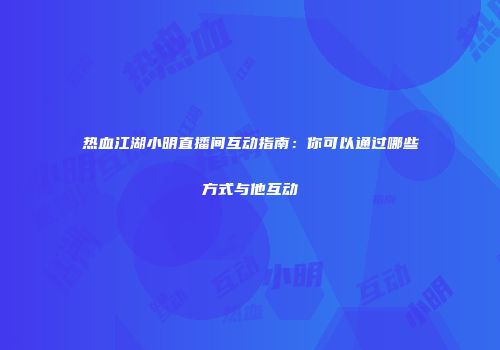 热血江湖小明直播间互动指南：你可以通过哪些方式与他互动