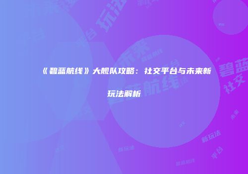 《碧蓝航线》大舰队攻略：社交平台与未来新玩法解析