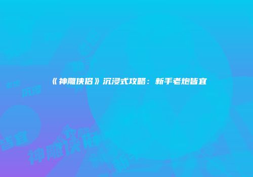 《神雕侠侣》沉浸式攻略：新手老炮皆宜
