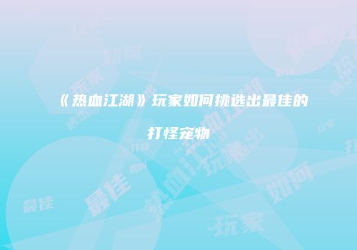《热血江湖》玩家如何挑选出最佳的打怪宠物