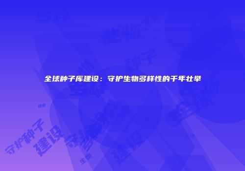全球种子库建设：守护生物多样性的千年壮举