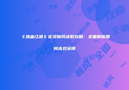 《热血江湖》花灵披风获取攻略：全面解析如何高效获得
