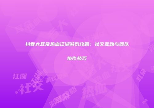 抖音大耳朵热血江湖游戏攻略：社交互动与团队协作技巧