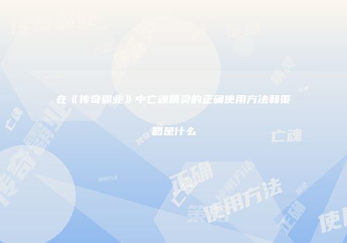在《传奇霸业》中亡魂精灵的正确使用方法和策略是什么