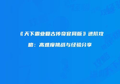 《天下霸业复古传奇官网版》进阶攻略：高难度挑战与经验分享