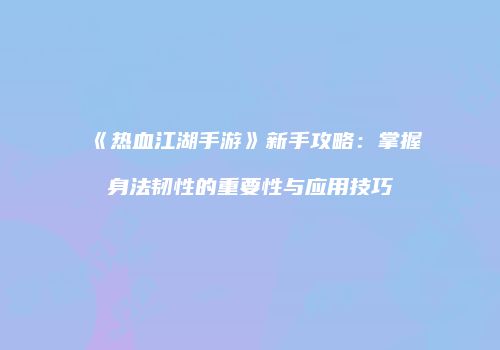 《热血江湖手游》新手攻略：掌握身法韧性的重要性与应用技巧