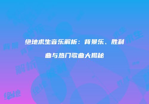 绝地求生音乐解析：背景乐、胜利曲与热门歌曲大揭秘