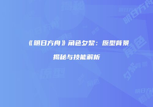 《明日方舟》角色夕黎：原型背景揭秘与技能解析