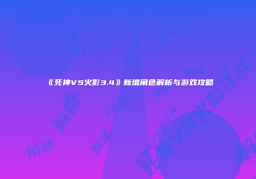 《死神VS火影3.4》新增角色解析与游戏攻略
