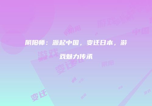 阴阳师：源起中国，变迁日本，游戏魅力传承