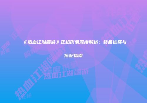 《热血江湖端游》正枪形象深度解析：装备选择与搭配指南