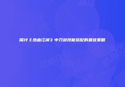 探讨《热血江湖》中刀剑技能搭配的最佳策略