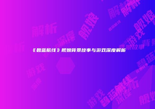 《碧蓝航线》舰娘背景故事与游戏深度解析