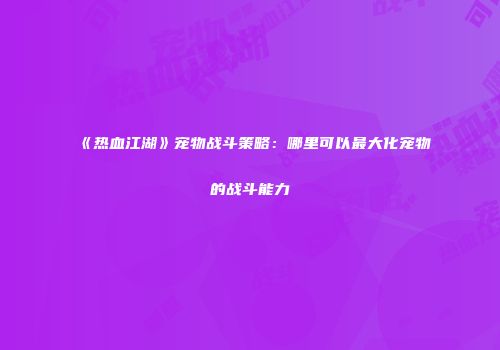 《热血江湖》宠物战斗策略：哪里可以最大化宠物的战斗能力